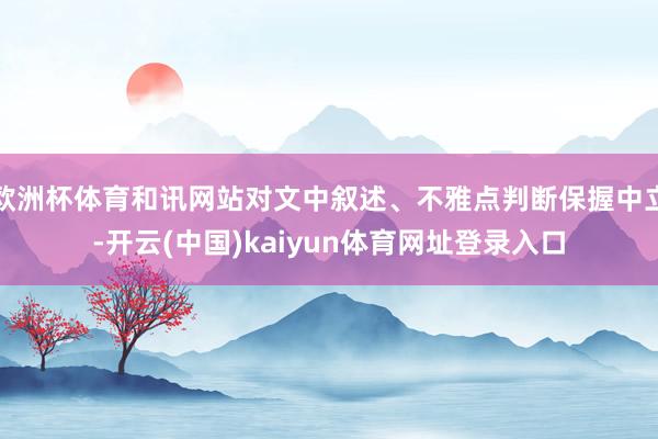 欧洲杯体育和讯网站对文中叙述、不雅点判断保握中立-开云(中国)kaiyun体育网址登录入口