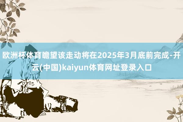 欧洲杯体育瞻望该走动将在2025年3月底前完成-开云(中国)kaiyun体育网址登录入口