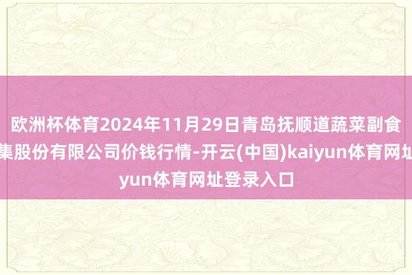 欧洲杯体育2024年11月29日青岛抚顺道蔬菜副食物批发市集股份有限公司价钱行情-开云(中国)kaiyun体育网址登录入口
