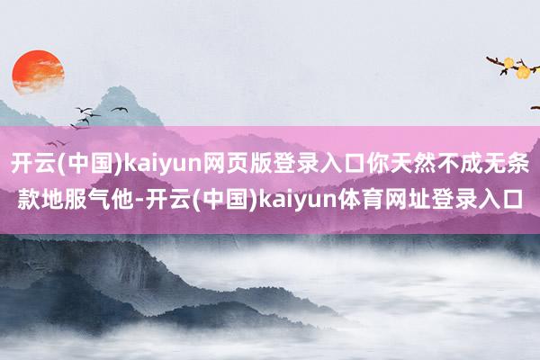 开云(中国)kaiyun网页版登录入口你天然不成无条款地服气他-开云(中国)kaiyun体育网址登录入口