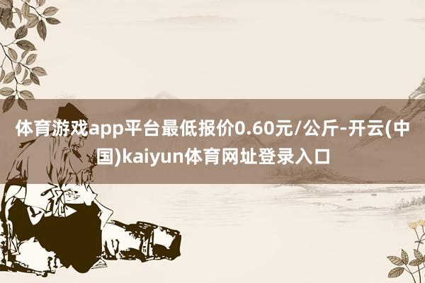体育游戏app平台最低报价0.60元/公斤-开云(中国)kaiyun体育网址登录入口