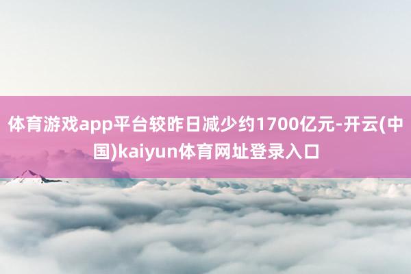 体育游戏app平台较昨日减少约1700亿元-开云(中国)kaiyun体育网址登录入口