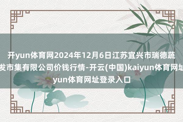 开yun体育网2024年12月6日江苏宜兴市瑞德蔬菜果品批发市集有限公司价钱行情-开云(中国)kaiyun体育网址登录入口