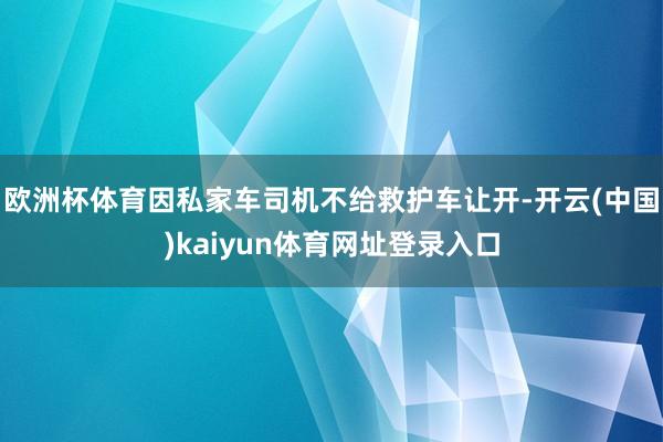 欧洲杯体育因私家车司机不给救护车让开-开云(中国)kaiyun体育网址登录入口