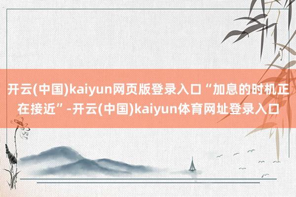 开云(中国)kaiyun网页版登录入口“加息的时机正在接近”-开云(中国)kaiyun体育网址登录入口
