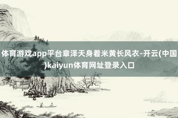体育游戏app平台章泽天身着米黄长风衣-开云(中国)kaiyun体育网址登录入口
