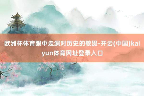 欧洲杯体育眼中走漏对历史的敬畏-开云(中国)kaiyun体育网址登录入口