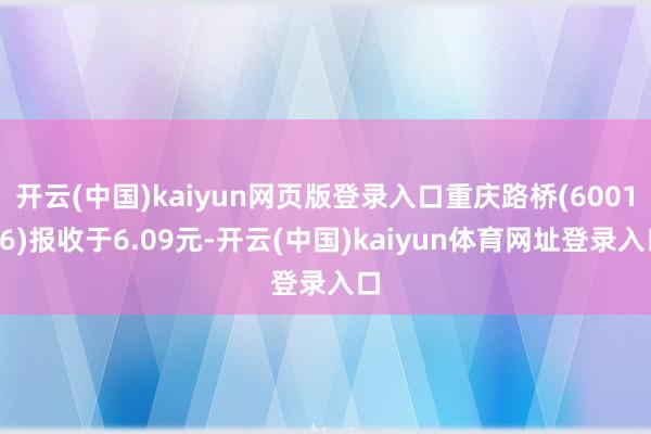 开云(中国)kaiyun网页版登录入口重庆路桥(600106)报收于6.09元-开云(中国)kaiyun体育网址登录入口