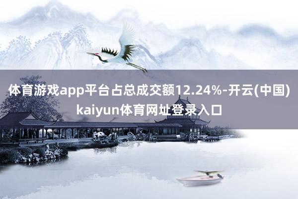 体育游戏app平台占总成交额12.24%-开云(中国)kaiyun体育网址登录入口
