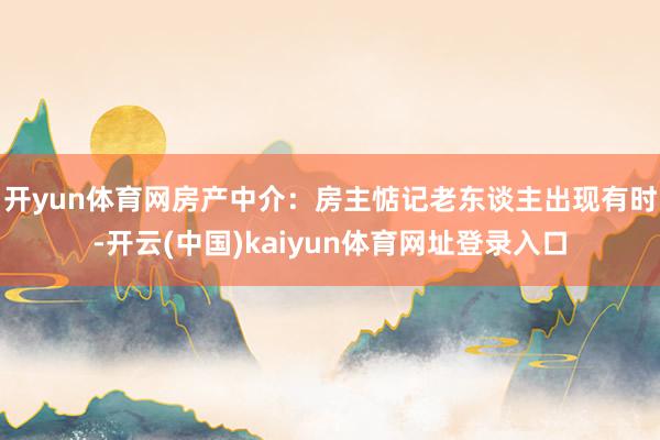 开yun体育网 房产中介:房主惦记老东谈主出现有时-开云(中国)kaiyun体育网址登录入口