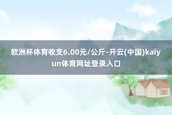欧洲杯体育收支6.00元/公斤-开云(中国)kaiyun体育网址登录入口