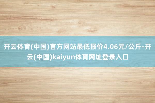 开云体育(中国)官方网站最低报价4.06元/公斤-开云(中国)kaiyun体育网址登录入口