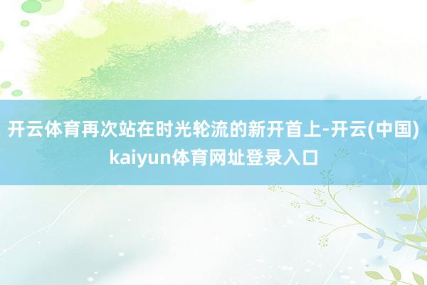 开云体育再次站在时光轮流的新开首上-开云(中国)kaiyun体育网址登录入口