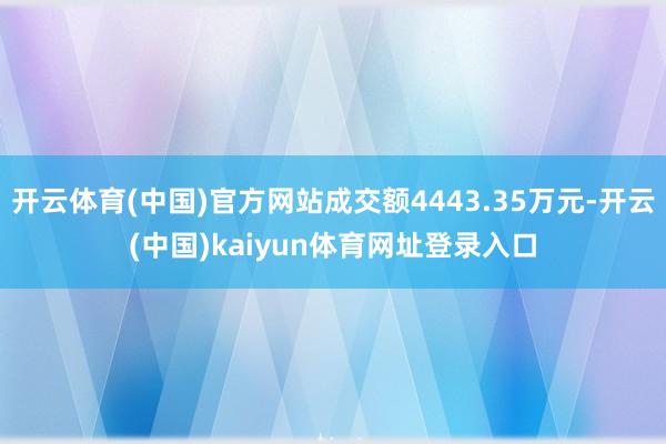 开云体育(中国)官方网站成交额4443.35万元-开云(中国)kaiyun体育网址登录入口
