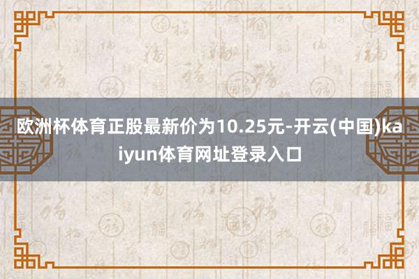欧洲杯体育正股最新价为10.25元-开云(中国)kaiyun体育网址登录入口