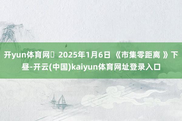 开yun体育网	2025年1月6日 《市集零距离 》下昼-开云(中国)kaiyun体育网址登录入口