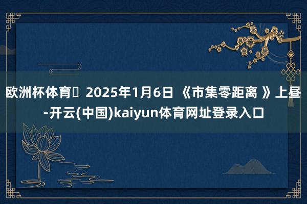 欧洲杯体育 2025年1月6日 《市集零距离 》上昼-开云(中国)kaiyun体育网址登录入口