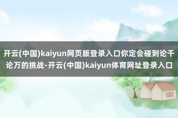 开云(中国)kaiyun网页版登录入口你定会碰到论千论万的挑战-开云(中国)kaiyun体育网址登录入口