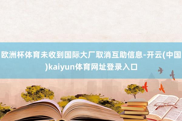 欧洲杯体育未收到国际大厂取消互助信息-开云(中国)kaiyun体育网址登录入口