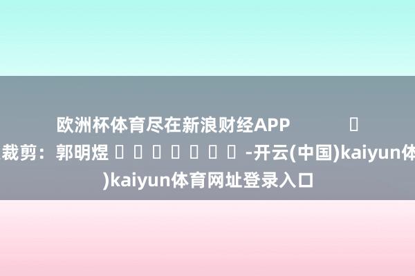 欧洲杯体育尽在新浪财经APP            						拖累裁剪：郭明煜 							-开云(中国)kaiyun体育网址登录入口