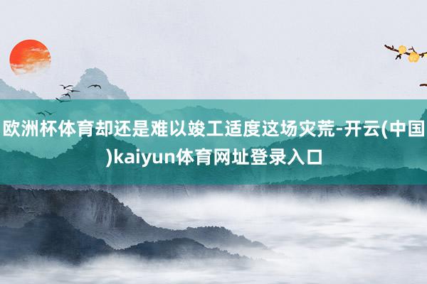 欧洲杯体育却还是难以竣工适度这场灾荒-开云(中国)kaiyun体育网址登录入口