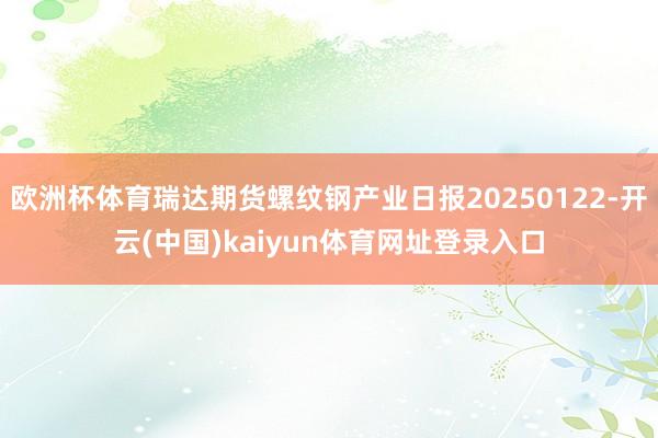 欧洲杯体育瑞达期货螺纹钢产业日报20250122-开云(中国)kaiyun体育网址登录入口