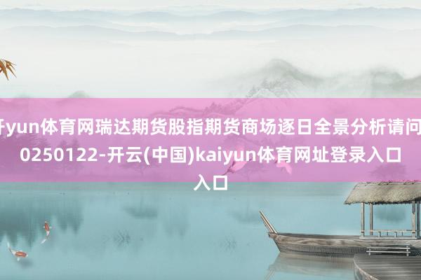 开yun体育网瑞达期货股指期货商场逐日全景分析请问20250122-开云(中国)kaiyun体育网址登录入口