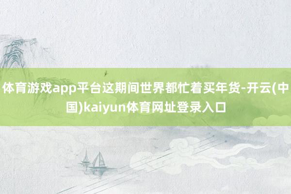 体育游戏app平台这期间世界都忙着买年货-开云(中国)kaiyun体育网址登录入口