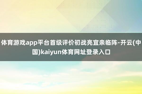 体育游戏app平台首级评价初战亮宜亲临阵-开云(中国)kaiyun体育网址登录入口