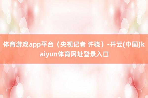 体育游戏app平台（央视记者 许骁）-开云(中国)kaiyun体育网址登录入口