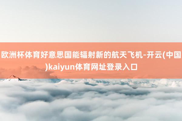 欧洲杯体育好意思国能辐射新的航天飞机-开云(中国)kaiyun体育网址登录入口