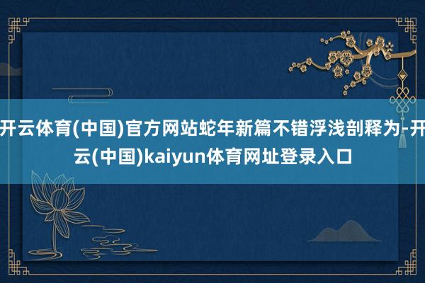 开云体育(中国)官方网站蛇年新篇不错浮浅剖释为-开云(中国)kaiyun体育网址登录入口