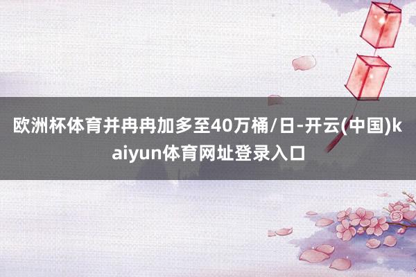 欧洲杯体育并冉冉加多至40万桶/日-开云(中国)kaiyun体育网址登录入口