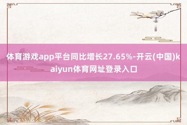 体育游戏app平台同比增长27.65%-开云(中国)kaiyun体育网址登录入口