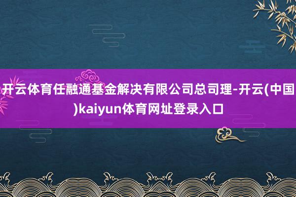 开云体育任融通基金解决有限公司总司理-开云(中国)kaiyun体育网址登录入口