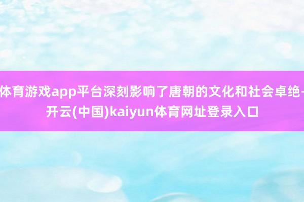 体育游戏app平台深刻影响了唐朝的文化和社会卓绝-开云(中国)kaiyun体育网址登录入口