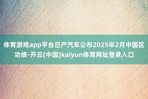 体育游戏app平台日产汽车公布2025年2月中国区功绩-开云(中国)kaiyun体育网址登录入口