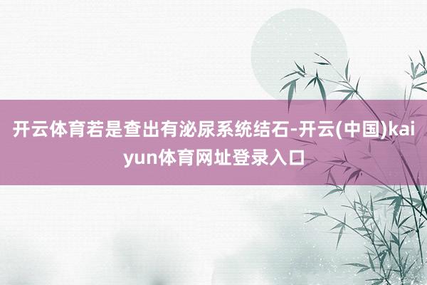 开云体育若是查出有泌尿系统结石-开云(中国)kaiyun体育网址登录入口
