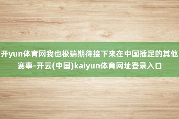 开yun体育网我也极端期待接下来在中国插足的其他赛事-开云(中国)kaiyun体育网址登录入口