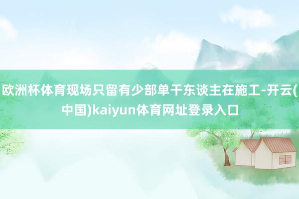 欧洲杯体育现场只留有少部单干东谈主在施工-开云(中国)kaiyun体育网址登录入口