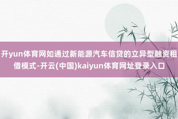 开yun体育网如通过新能源汽车信贷的立异型融资租借模式-开云(中国)kaiyun体育网址登录入口