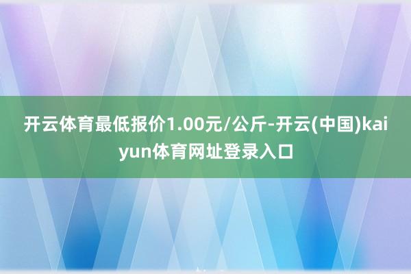 开云体育最低报价1.00元/公斤-开云(中国)kaiyun体育网址登录入口