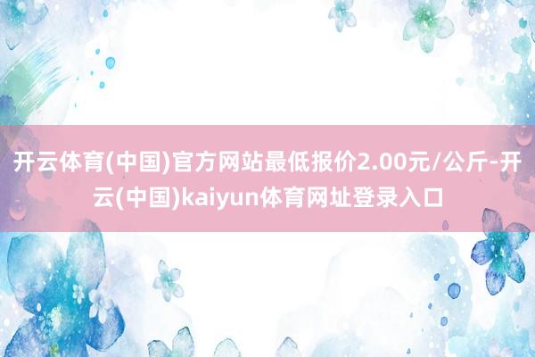 开云体育(中国)官方网站最低报价2.00元/公斤-开云(中国)kaiyun体育网址登录入口