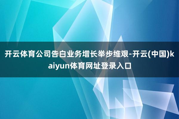 开云体育公司告白业务增长举步维艰-开云(中国)kaiyun体育网址登录入口