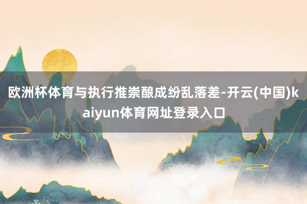 欧洲杯体育与执行推崇酿成纷乱落差-开云(中国)kaiyun体育网址登录入口